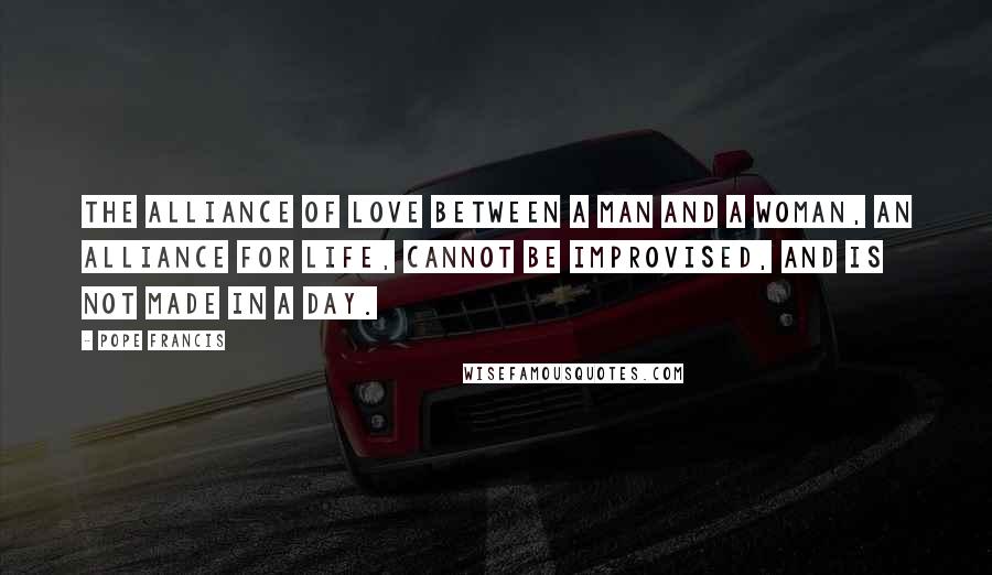 Pope Francis Quotes: The alliance of love between a man and a woman, an alliance for life, cannot be improvised, and is not made in a day.