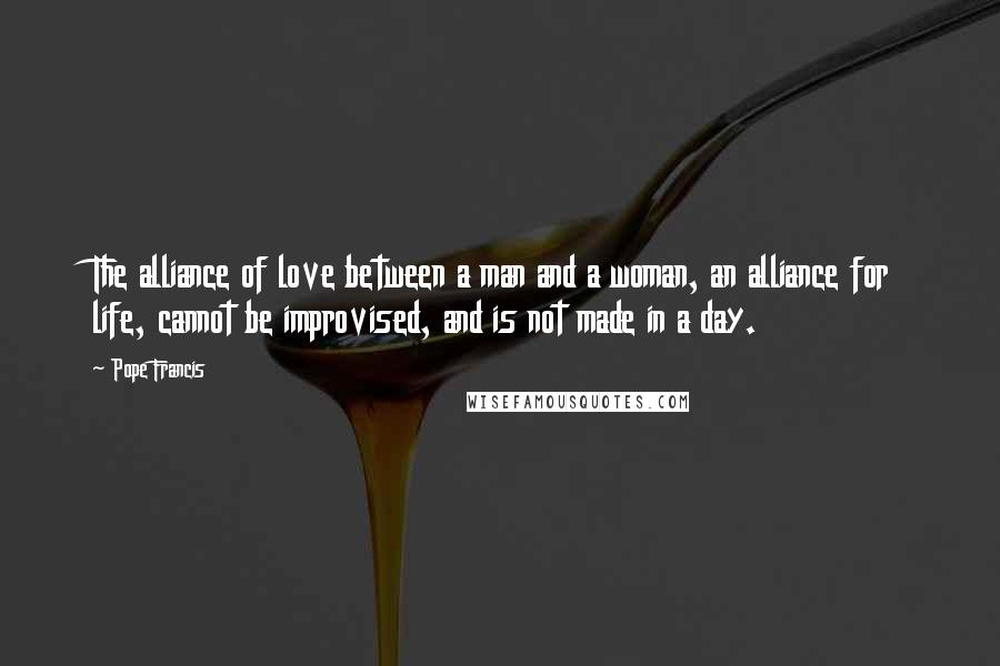 Pope Francis Quotes: The alliance of love between a man and a woman, an alliance for life, cannot be improvised, and is not made in a day.