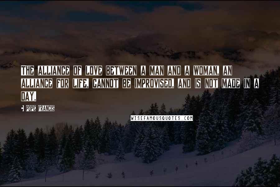Pope Francis Quotes: The alliance of love between a man and a woman, an alliance for life, cannot be improvised, and is not made in a day.