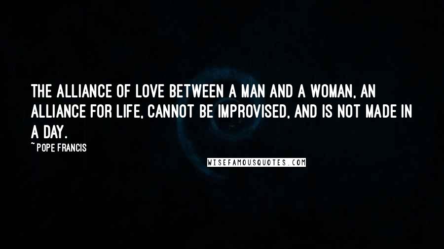 Pope Francis Quotes: The alliance of love between a man and a woman, an alliance for life, cannot be improvised, and is not made in a day.