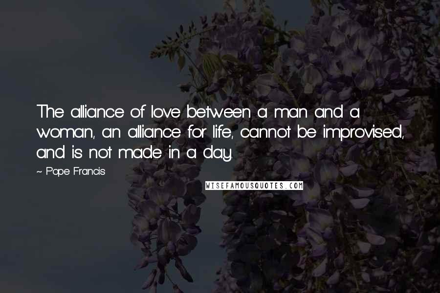 Pope Francis Quotes: The alliance of love between a man and a woman, an alliance for life, cannot be improvised, and is not made in a day.