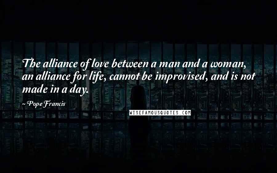 Pope Francis Quotes: The alliance of love between a man and a woman, an alliance for life, cannot be improvised, and is not made in a day.