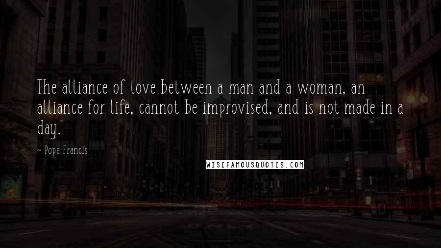 Pope Francis Quotes: The alliance of love between a man and a woman, an alliance for life, cannot be improvised, and is not made in a day.