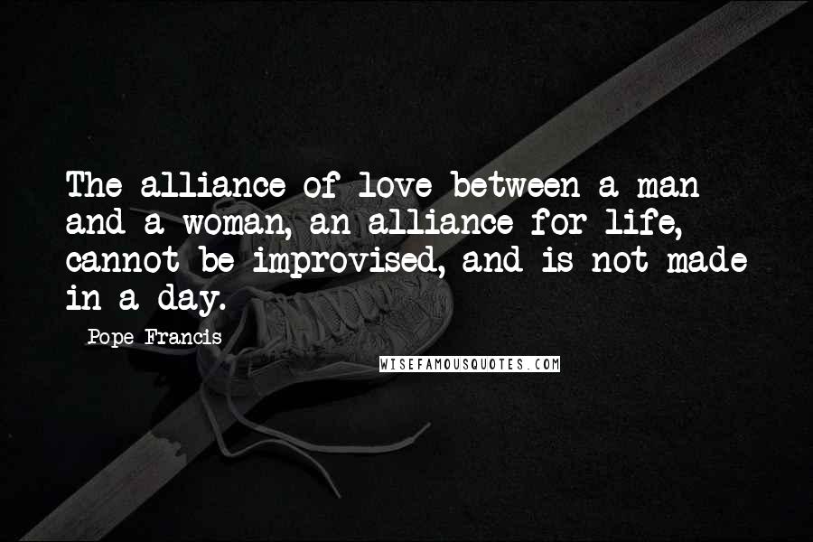 Pope Francis Quotes: The alliance of love between a man and a woman, an alliance for life, cannot be improvised, and is not made in a day.