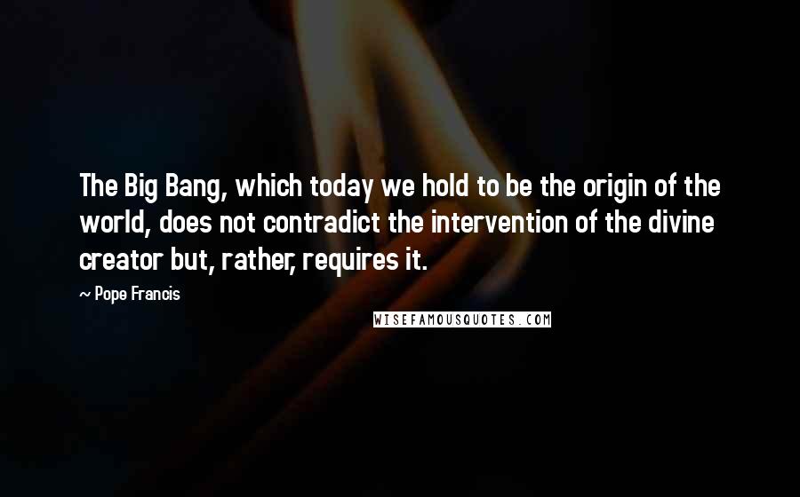 Pope Francis Quotes: The Big Bang, which today we hold to be the origin of the world, does not contradict the intervention of the divine creator but, rather, requires it.