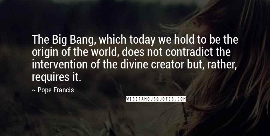 Pope Francis Quotes: The Big Bang, which today we hold to be the origin of the world, does not contradict the intervention of the divine creator but, rather, requires it.
