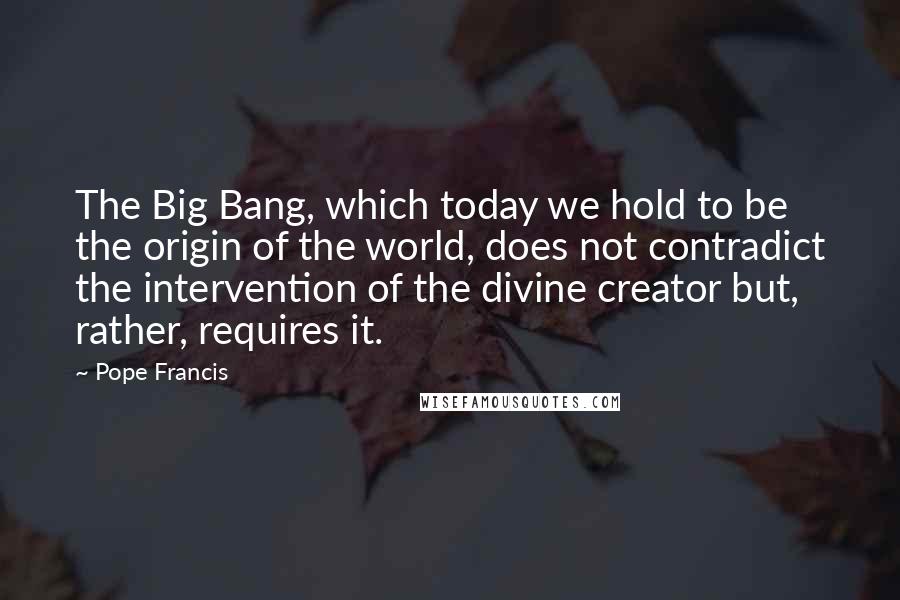 Pope Francis Quotes: The Big Bang, which today we hold to be the origin of the world, does not contradict the intervention of the divine creator but, rather, requires it.