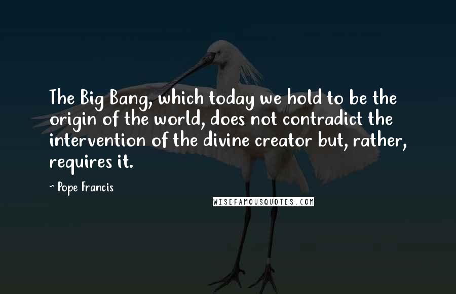 Pope Francis Quotes: The Big Bang, which today we hold to be the origin of the world, does not contradict the intervention of the divine creator but, rather, requires it.