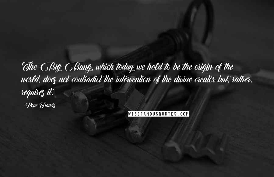 Pope Francis Quotes: The Big Bang, which today we hold to be the origin of the world, does not contradict the intervention of the divine creator but, rather, requires it.