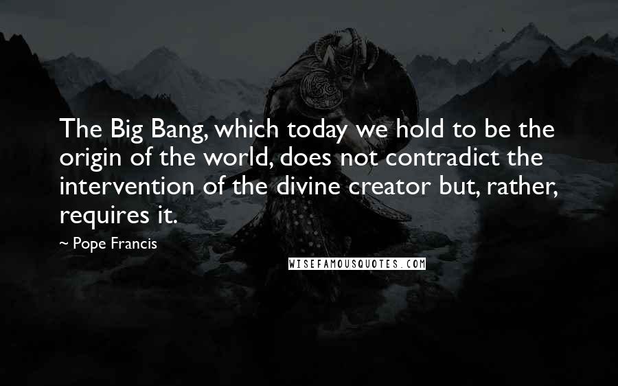 Pope Francis Quotes: The Big Bang, which today we hold to be the origin of the world, does not contradict the intervention of the divine creator but, rather, requires it.