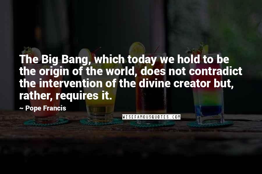 Pope Francis Quotes: The Big Bang, which today we hold to be the origin of the world, does not contradict the intervention of the divine creator but, rather, requires it.