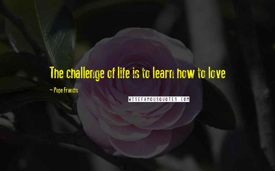 Pope Francis Quotes: The challenge of life is to learn how to love