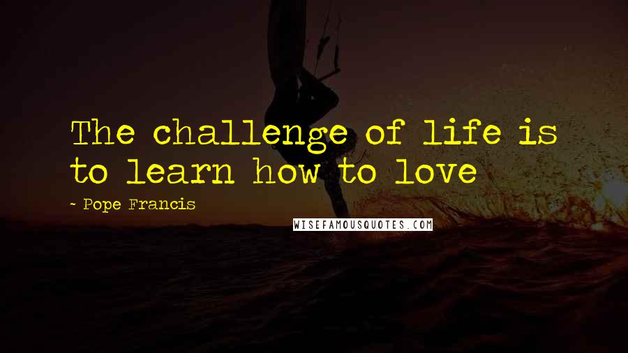 Pope Francis Quotes: The challenge of life is to learn how to love