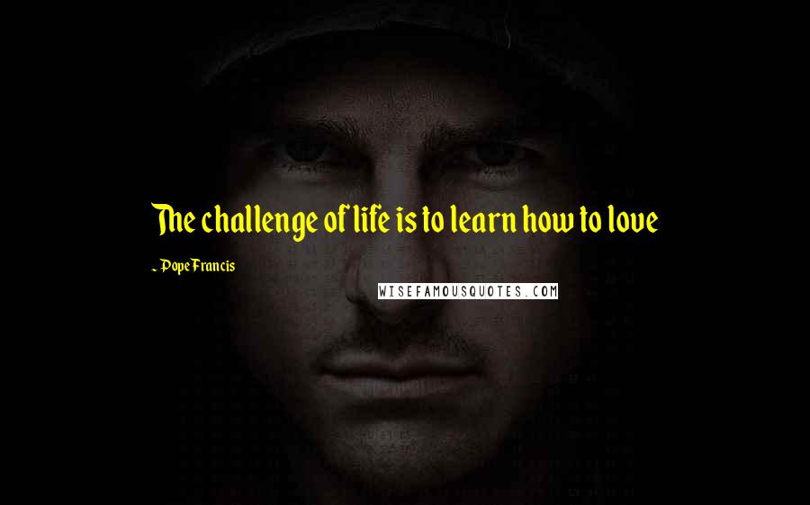 Pope Francis Quotes: The challenge of life is to learn how to love