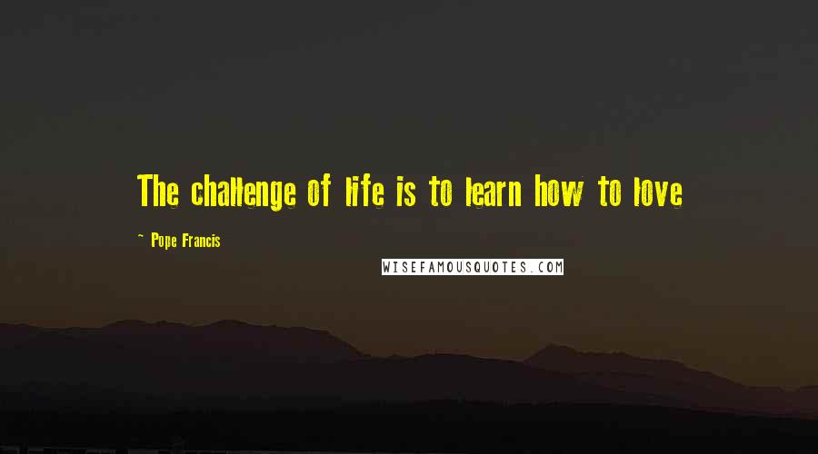 Pope Francis Quotes: The challenge of life is to learn how to love