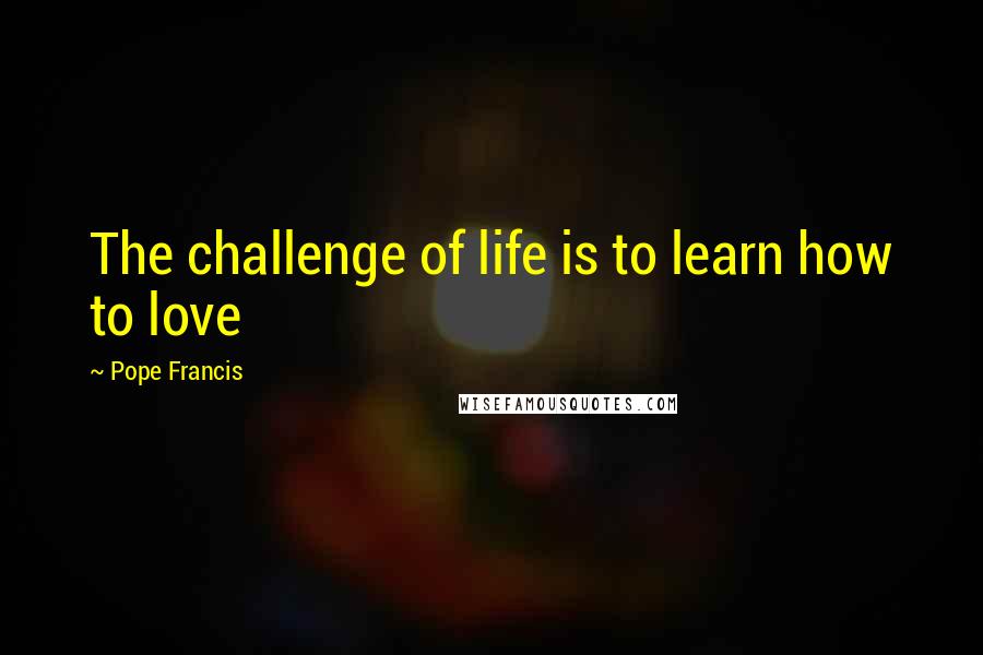 Pope Francis Quotes: The challenge of life is to learn how to love