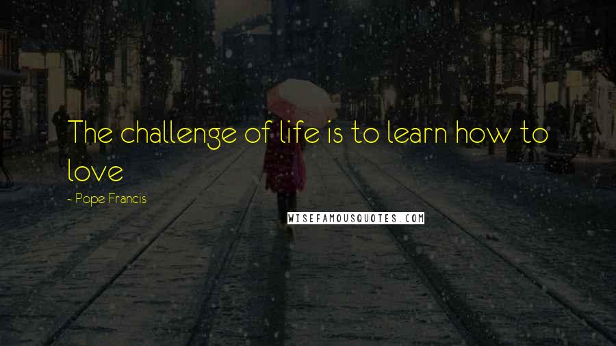 Pope Francis Quotes: The challenge of life is to learn how to love