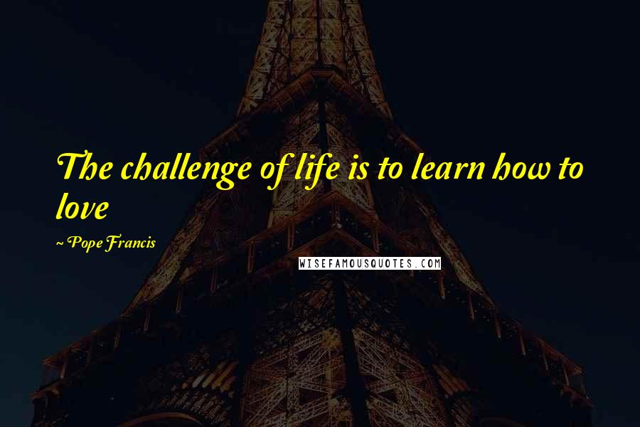 Pope Francis Quotes: The challenge of life is to learn how to love