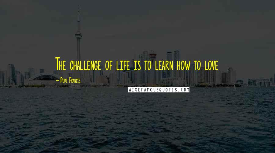 Pope Francis Quotes: The challenge of life is to learn how to love