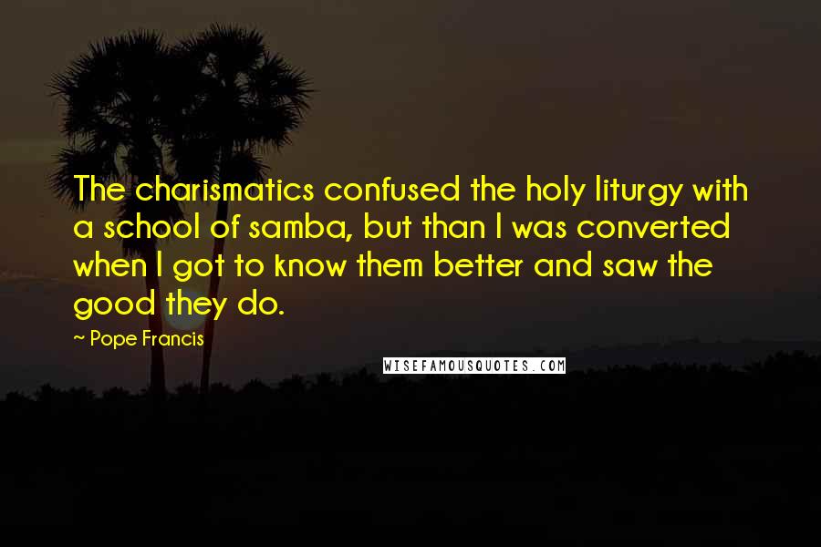 Pope Francis Quotes: The charismatics confused the holy liturgy with a school of samba, but than I was converted when I got to know them better and saw the good they do.