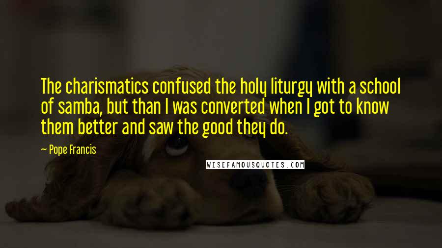 Pope Francis Quotes: The charismatics confused the holy liturgy with a school of samba, but than I was converted when I got to know them better and saw the good they do.