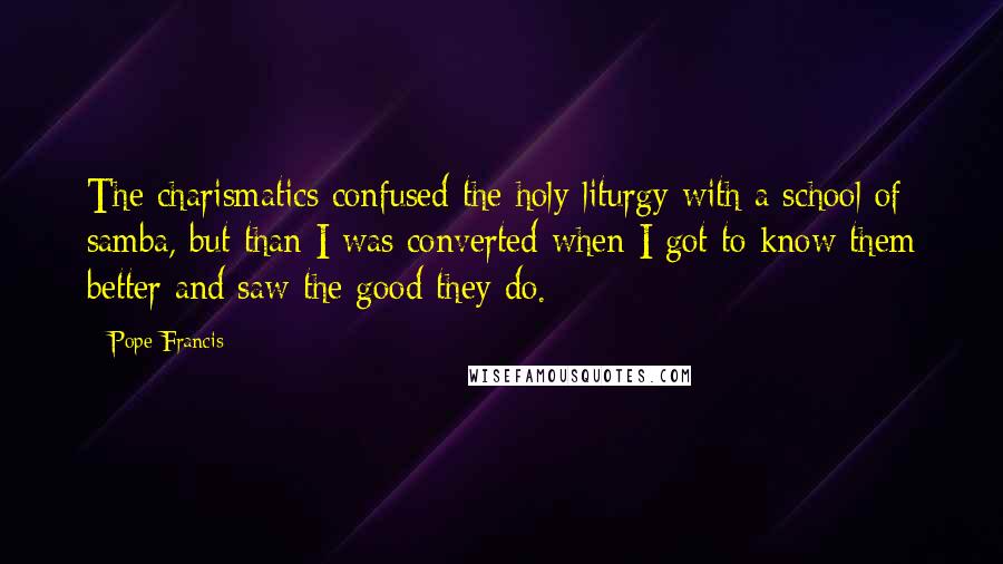Pope Francis Quotes: The charismatics confused the holy liturgy with a school of samba, but than I was converted when I got to know them better and saw the good they do.