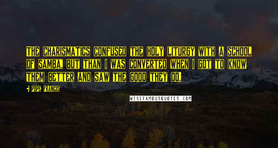Pope Francis Quotes: The charismatics confused the holy liturgy with a school of samba, but than I was converted when I got to know them better and saw the good they do.