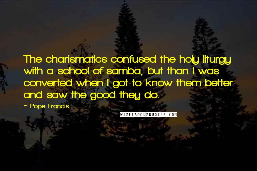 Pope Francis Quotes: The charismatics confused the holy liturgy with a school of samba, but than I was converted when I got to know them better and saw the good they do.