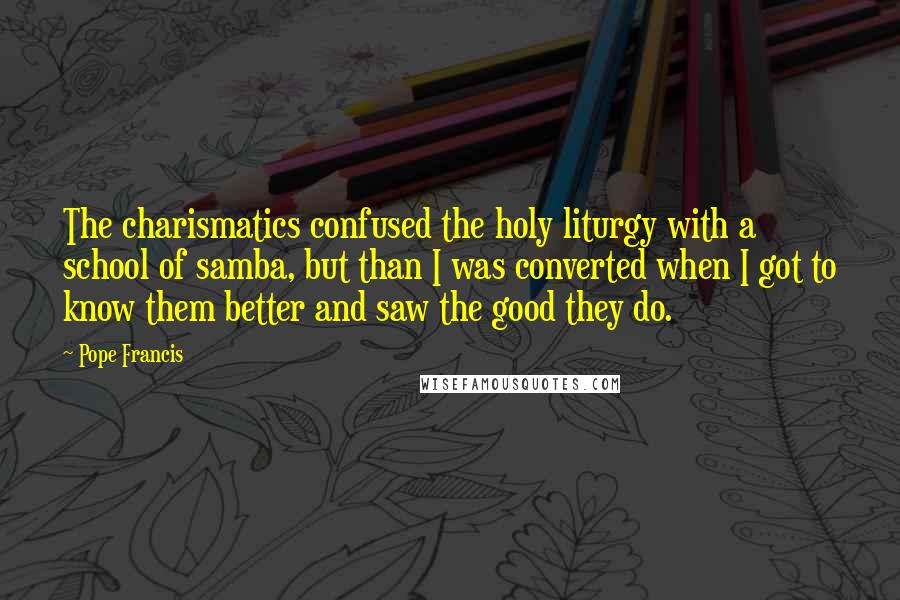 Pope Francis Quotes: The charismatics confused the holy liturgy with a school of samba, but than I was converted when I got to know them better and saw the good they do.