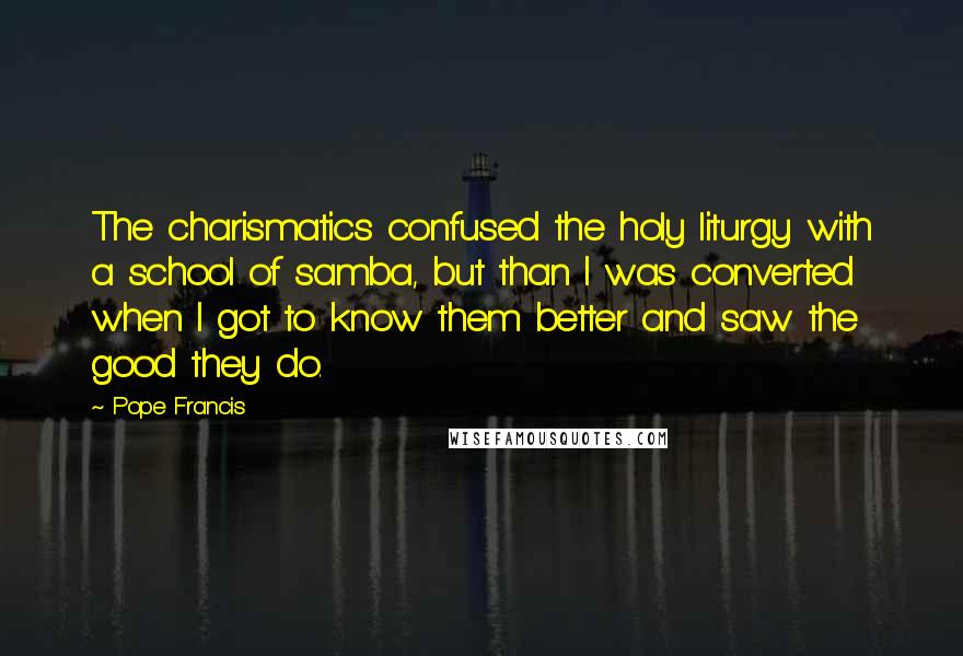 Pope Francis Quotes: The charismatics confused the holy liturgy with a school of samba, but than I was converted when I got to know them better and saw the good they do.