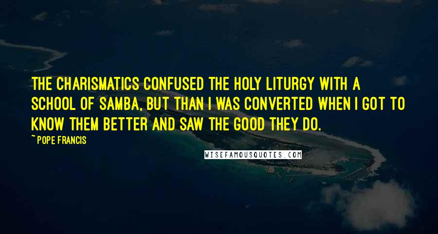 Pope Francis Quotes: The charismatics confused the holy liturgy with a school of samba, but than I was converted when I got to know them better and saw the good they do.