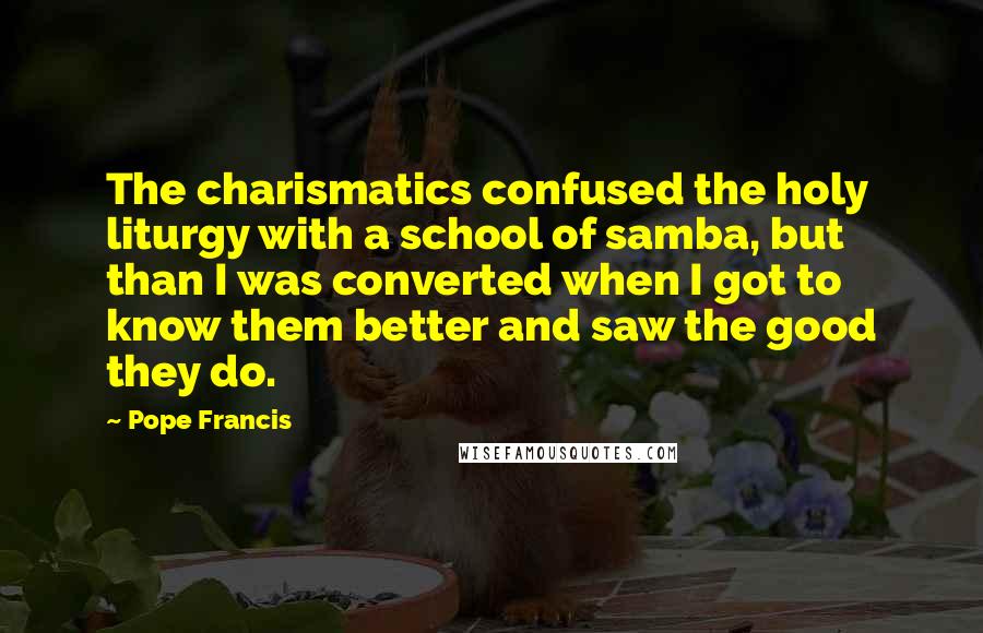 Pope Francis Quotes: The charismatics confused the holy liturgy with a school of samba, but than I was converted when I got to know them better and saw the good they do.