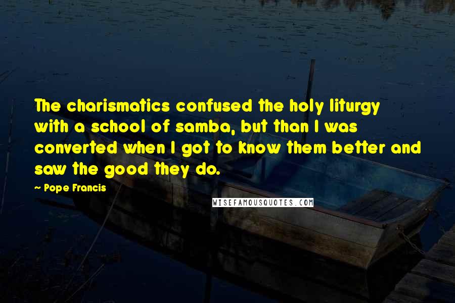 Pope Francis Quotes: The charismatics confused the holy liturgy with a school of samba, but than I was converted when I got to know them better and saw the good they do.
