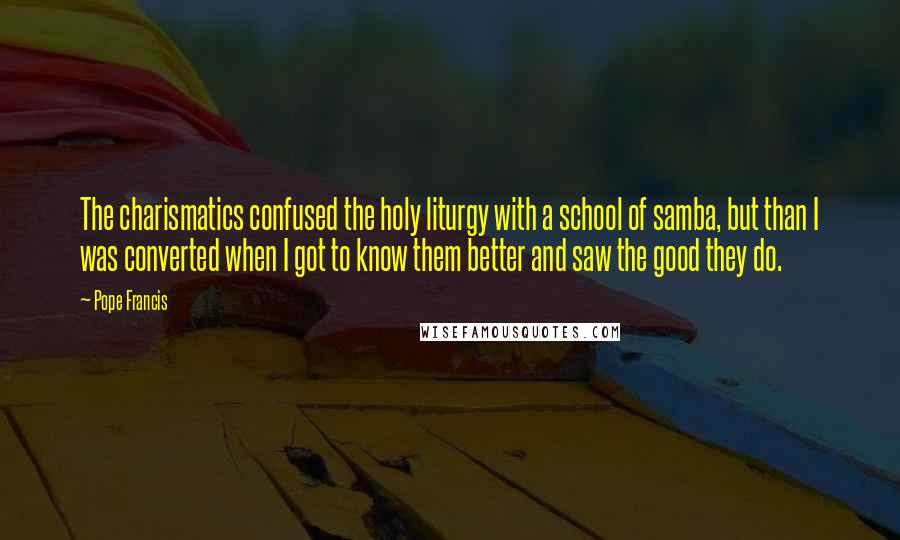 Pope Francis Quotes: The charismatics confused the holy liturgy with a school of samba, but than I was converted when I got to know them better and saw the good they do.