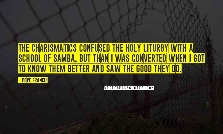 Pope Francis Quotes: The charismatics confused the holy liturgy with a school of samba, but than I was converted when I got to know them better and saw the good they do.