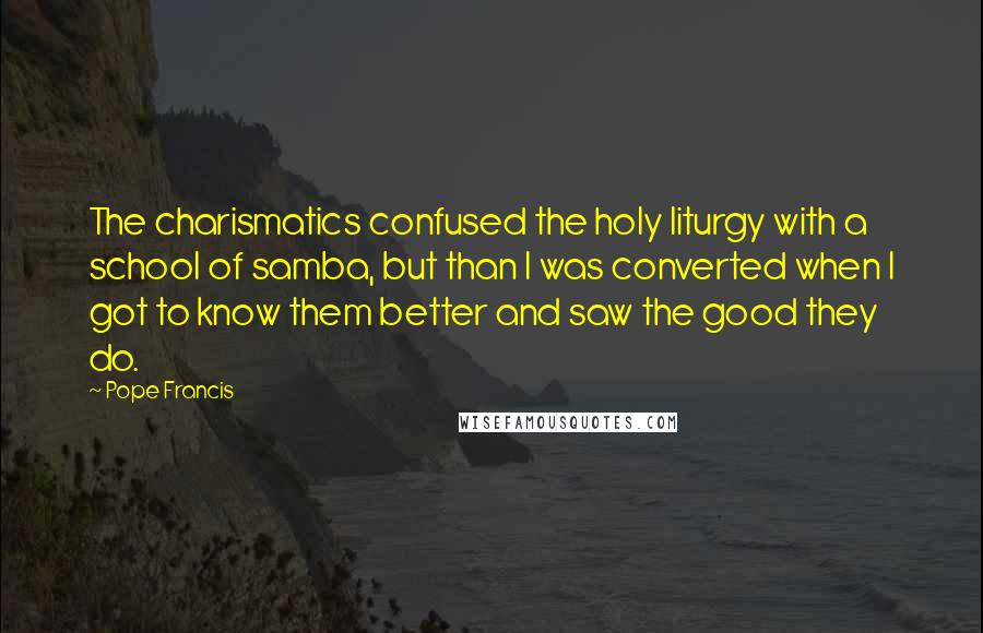 Pope Francis Quotes: The charismatics confused the holy liturgy with a school of samba, but than I was converted when I got to know them better and saw the good they do.