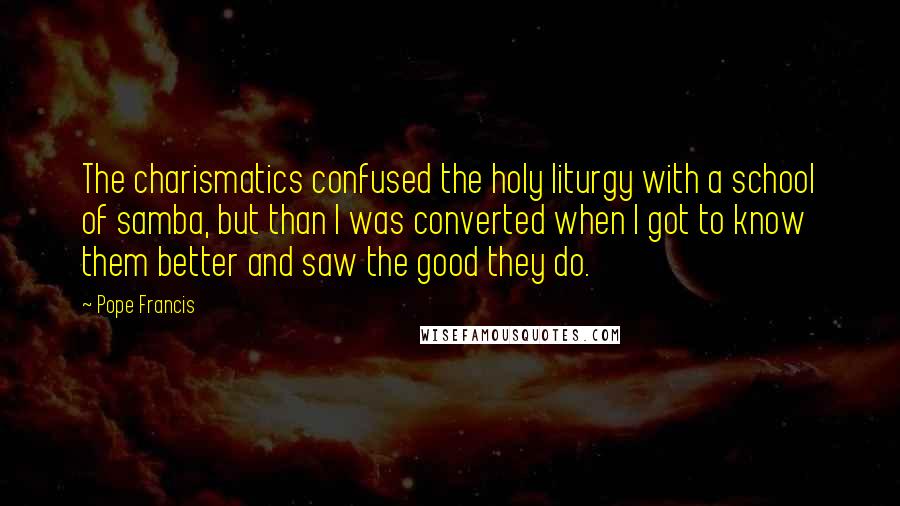 Pope Francis Quotes: The charismatics confused the holy liturgy with a school of samba, but than I was converted when I got to know them better and saw the good they do.