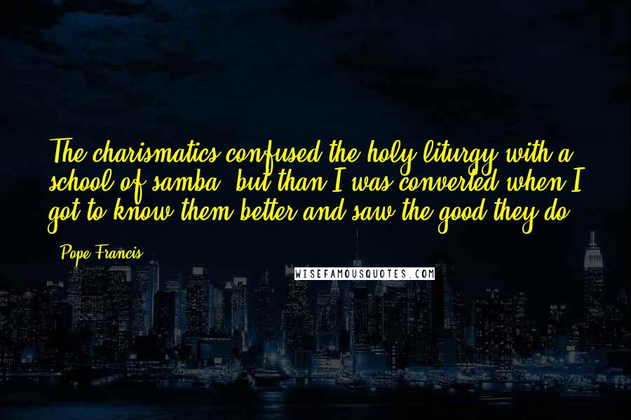 Pope Francis Quotes: The charismatics confused the holy liturgy with a school of samba, but than I was converted when I got to know them better and saw the good they do.