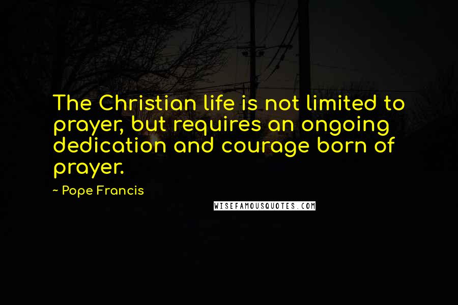 Pope Francis Quotes: The Christian life is not limited to prayer, but requires an ongoing dedication and courage born of prayer.