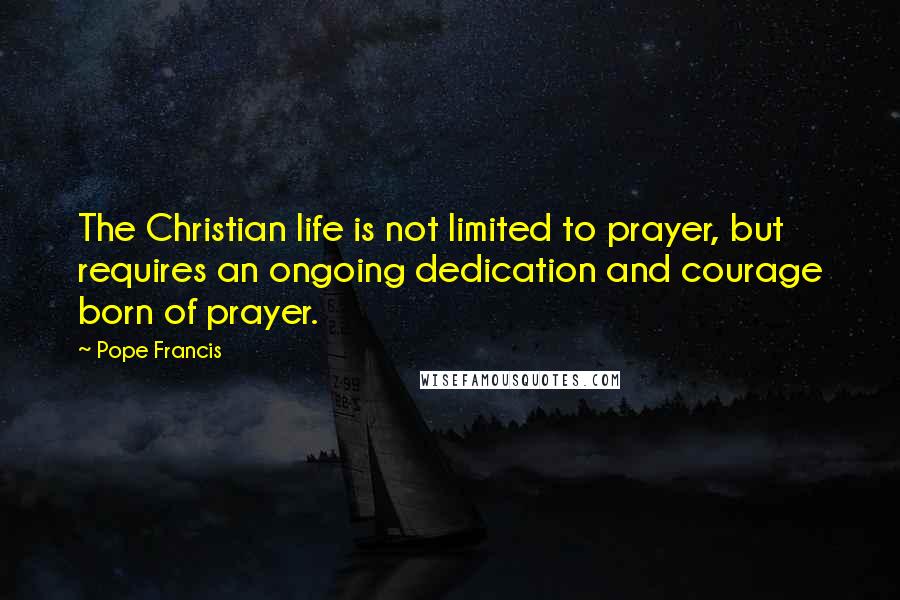 Pope Francis Quotes: The Christian life is not limited to prayer, but requires an ongoing dedication and courage born of prayer.
