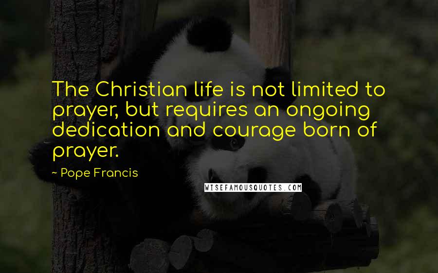 Pope Francis Quotes: The Christian life is not limited to prayer, but requires an ongoing dedication and courage born of prayer.