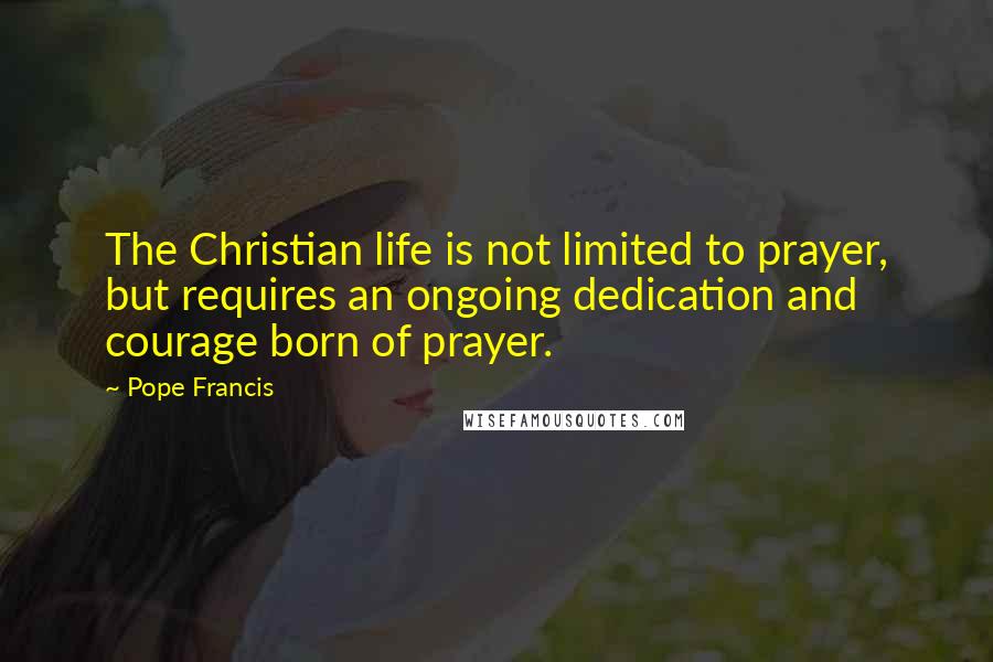 Pope Francis Quotes: The Christian life is not limited to prayer, but requires an ongoing dedication and courage born of prayer.