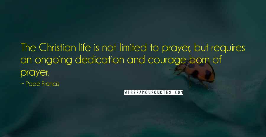 Pope Francis Quotes: The Christian life is not limited to prayer, but requires an ongoing dedication and courage born of prayer.