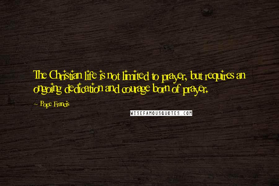 Pope Francis Quotes: The Christian life is not limited to prayer, but requires an ongoing dedication and courage born of prayer.