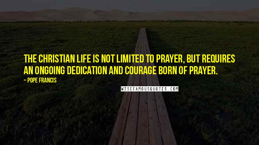 Pope Francis Quotes: The Christian life is not limited to prayer, but requires an ongoing dedication and courage born of prayer.