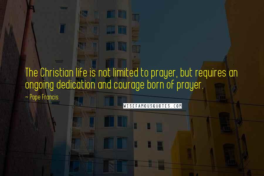 Pope Francis Quotes: The Christian life is not limited to prayer, but requires an ongoing dedication and courage born of prayer.