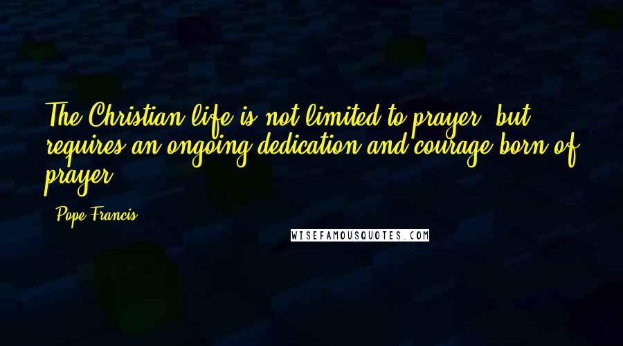 Pope Francis Quotes: The Christian life is not limited to prayer, but requires an ongoing dedication and courage born of prayer.