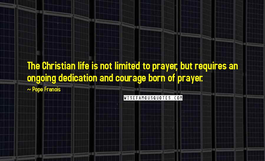 Pope Francis Quotes: The Christian life is not limited to prayer, but requires an ongoing dedication and courage born of prayer.