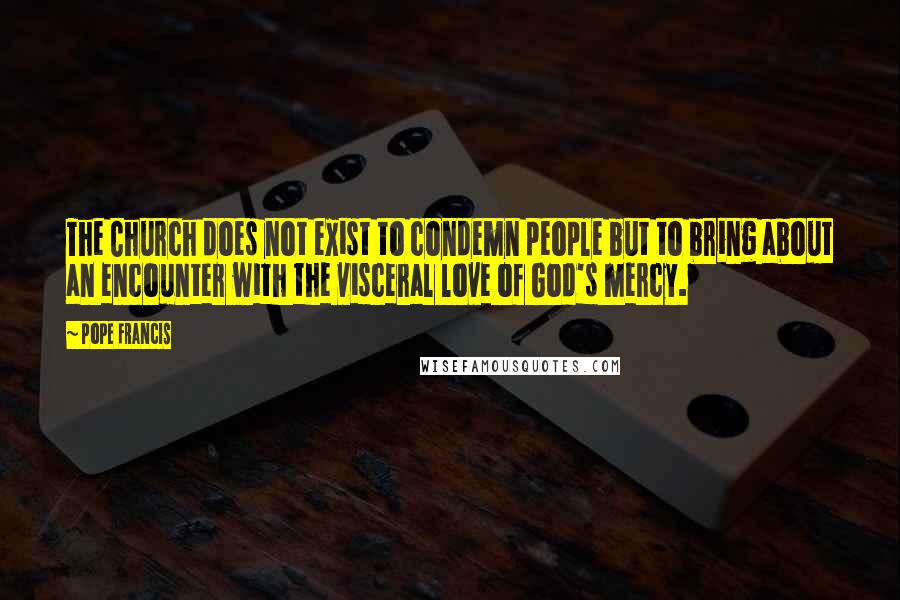 Pope Francis Quotes: The Church does not exist to condemn people but to bring about an encounter with the visceral love of God's mercy.