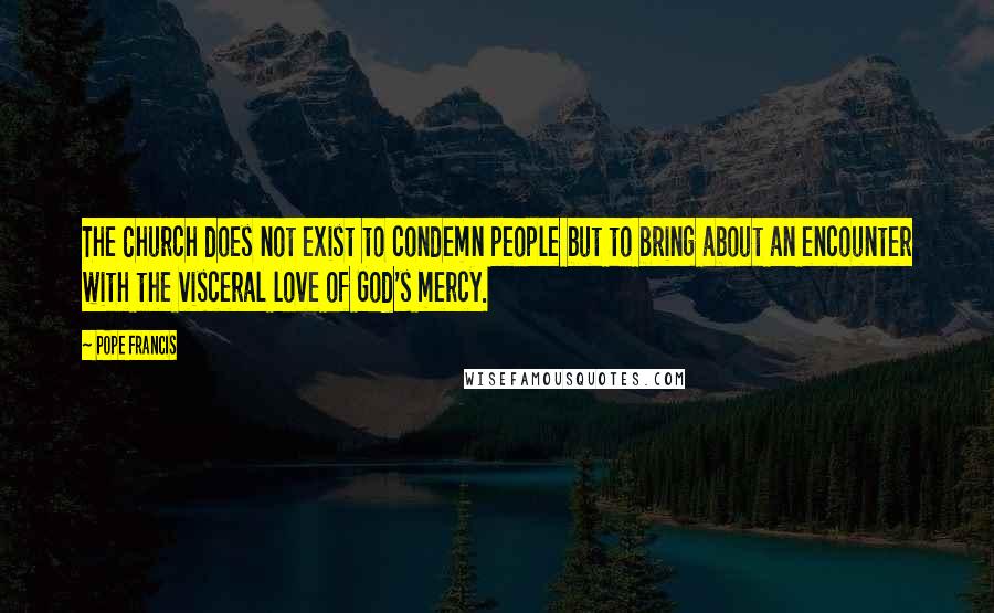 Pope Francis Quotes: The Church does not exist to condemn people but to bring about an encounter with the visceral love of God's mercy.